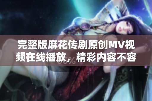完整版麻花传剧原创MV视频在线播放，精彩内容不容错过