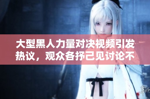 大型黑人力量对决视频引发热议，观众各抒己见讨论不休