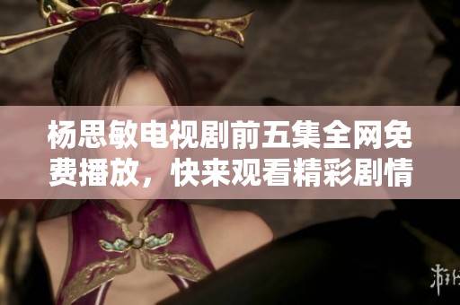 杨思敏电视剧前五集全网免费播放，快来观看精彩剧情！