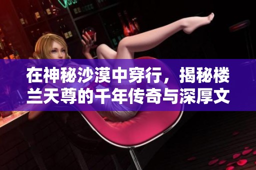 在神秘沙漠中穿行，揭秘楼兰天尊的千年传奇与深厚文化底蕴