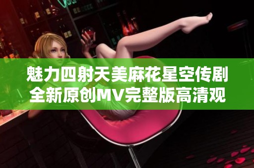 魅力四射天美麻花星空传剧全新原创MV完整版高清观看体验