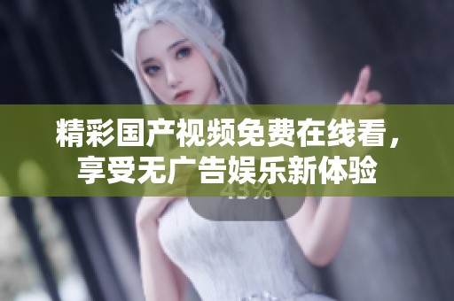 精彩国产视频免费在线看，享受无广告娱乐新体验