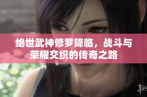 绝世武神修罗降临，战斗与荣耀交织的传奇之路