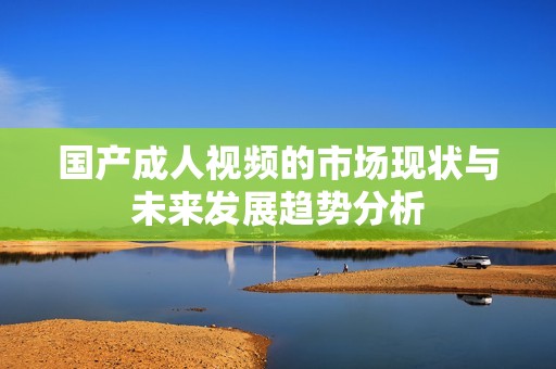 国产成人视频的市场现状与未来发展趋势分析