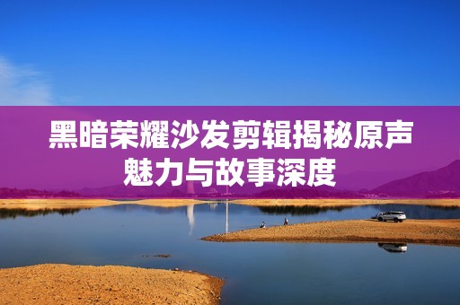 黑暗荣耀沙发剪辑揭秘原声魅力与故事深度
