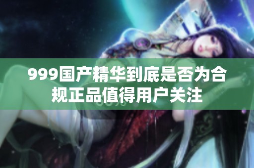 999国产精华到底是否为合规正品值得用户关注