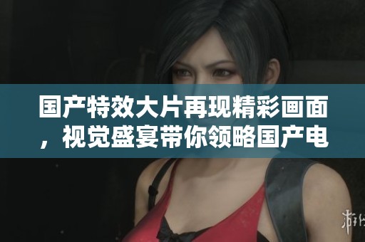 国产特效大片再现精彩画面，视觉盛宴带你领略国产电影魅力