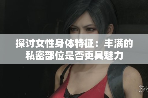 探讨女性身体特征：丰满的私密部位是否更具魅力