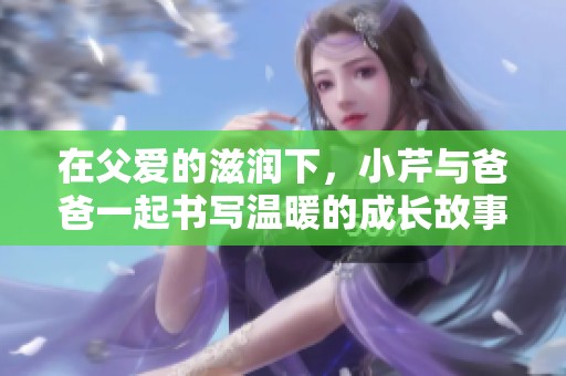 在父爱的滋润下，小芹与爸爸一起书写温暖的成长故事