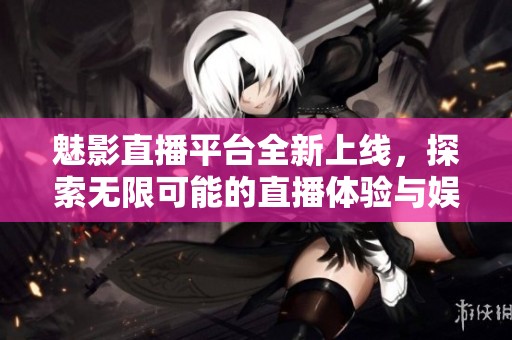 魅影直播平台全新上线，探索无限可能的直播体验与娱乐世界