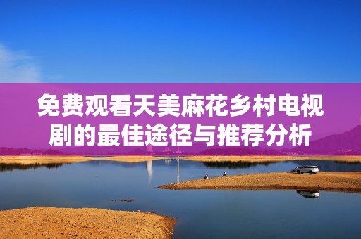免费观看天美麻花乡村电视剧的最佳途径与推荐分析