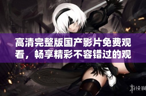高清完整版国产影片免费观看，畅享精彩不容错过的观影体验