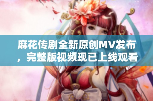 麻花传剧全新原创MV发布，完整版视频现已上线观看不容错过