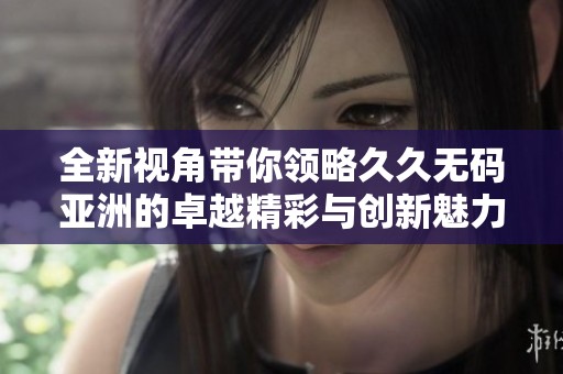 全新视角带你领略久久无码亚洲的卓越精彩与创新魅力