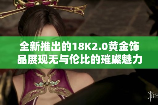 全新推出的18K2.0黄金饰品展现无与伦比的璀璨魅力与时尚风格