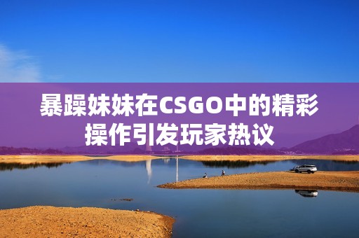 暴躁妹妹在CSGO中的精彩操作引发玩家热议