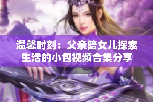 温馨时刻：父亲陪女儿探索生活的小包视频合集分享