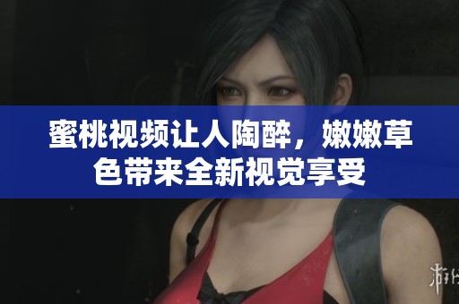 蜜桃视频让人陶醉，嫩嫩草色带来全新视觉享受