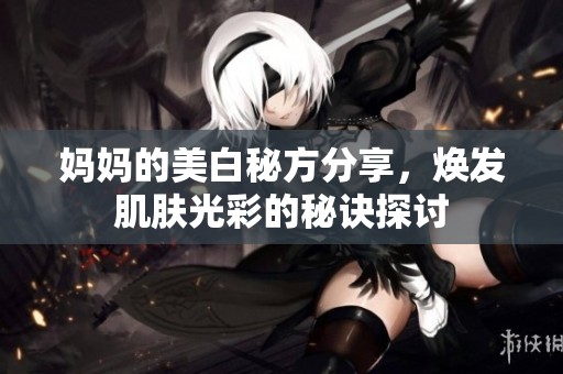 妈妈的美白秘方分享，焕发肌肤光彩的秘诀探讨