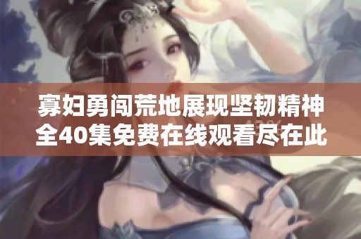 寡妇勇闯荒地展现坚韧精神全40集免费在线观看尽在此处