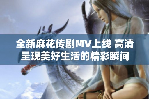 全新麻花传剧MV上线 高清呈现美好生活的精彩瞬间