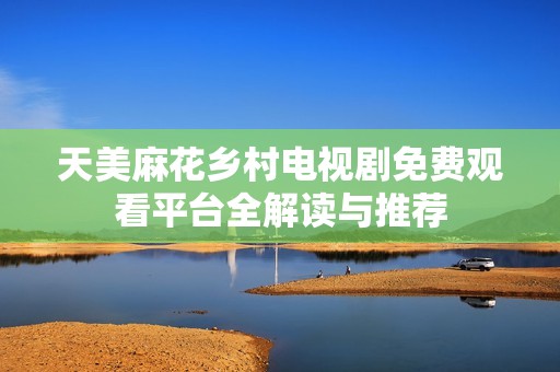 天美麻花乡村电视剧免费观看平台全解读与推荐
