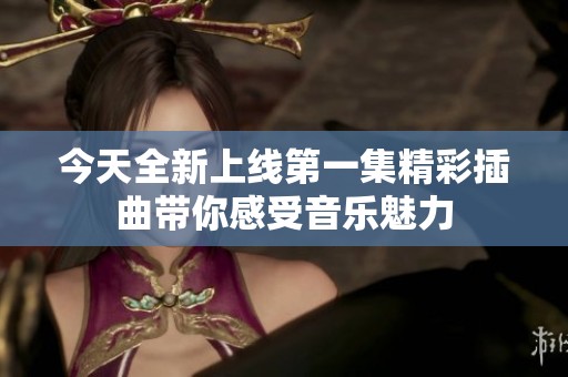 今天全新上线第一集精彩插曲带你感受音乐魅力