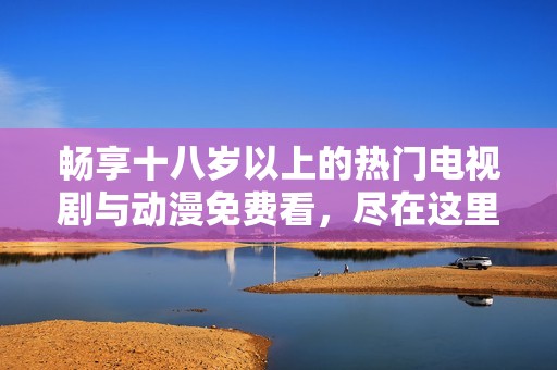 畅享十八岁以上的热门电视剧与动漫免费看，尽在这里等你探索！