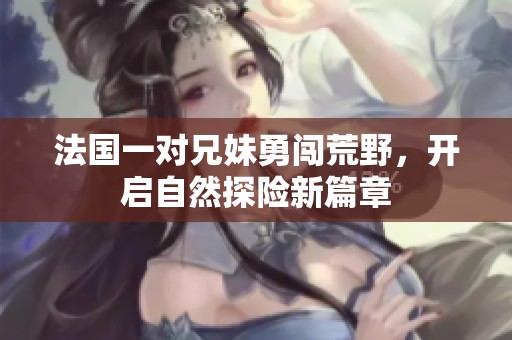 法国一对兄妹勇闯荒野，开启自然探险新篇章