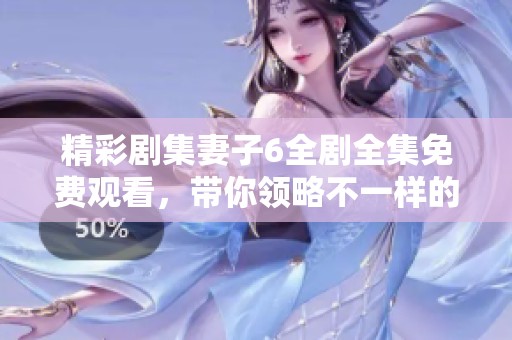 精彩剧集妻子6全剧全集免费观看，带你领略不一样的家庭故事