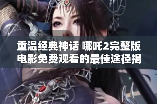 重温经典神话 哪吒2完整版电影免费观看的最佳途径揭秘