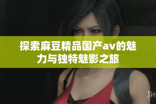 探索麻豆精品国产av的魅力与独特魅影之旅
