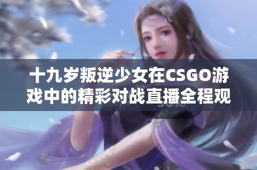 十九岁叛逆少女在CSGO游戏中的精彩对战直播全程观看