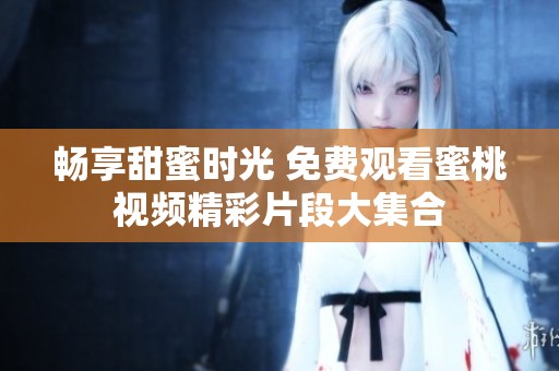 畅享甜蜜时光 免费观看蜜桃视频精彩片段大集合