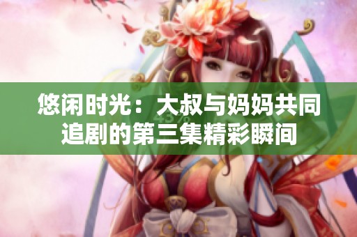 悠闲时光：大叔与妈妈共同追剧的第三集精彩瞬间