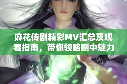 麻花传剧精彩MV汇总及观看指南，带你领略剧中魅力与精彩瞬间