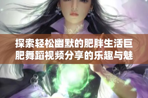 探索轻松幽默的肥胖生活巨肥舞蹈视频分享的乐趣与魅力