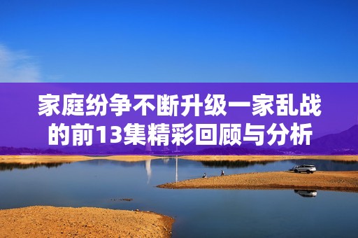 家庭纷争不断升级一家乱战的前13集精彩回顾与分析