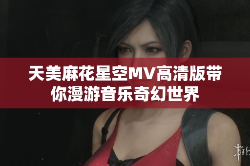 天美麻花星空MV高清版带你漫游音乐奇幻世界