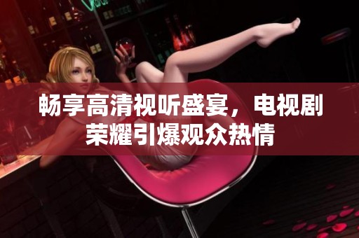 畅享高清视听盛宴，电视剧荣耀引爆观众热情