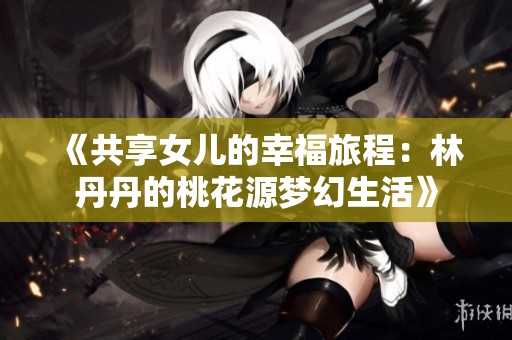 《共享女儿的幸福旅程：林丹丹的桃花源梦幻生活》
