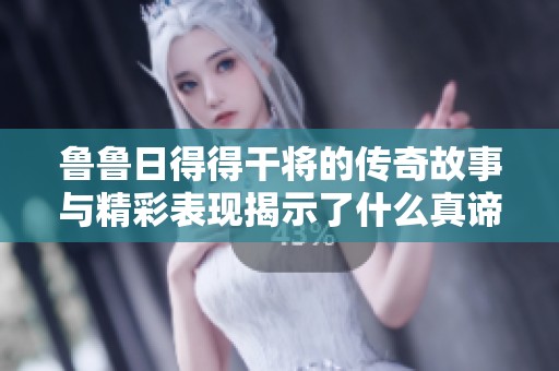 鲁鲁日得得干将的传奇故事与精彩表现揭示了什么真谛