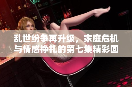乱世纷争再升级，家庭危机与情感挣扎的第七集精彩回顾