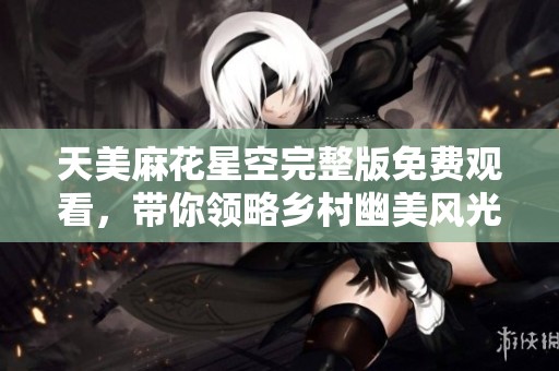 天美麻花星空完整版免费观看，带你领略乡村幽美风光