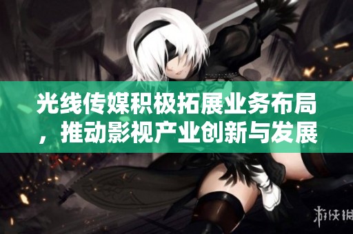 光线传媒积极拓展业务布局，推动影视产业创新与发展新阶段
