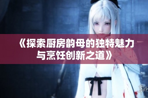 《探索厨房韵母的独特魅力与烹饪创新之道》