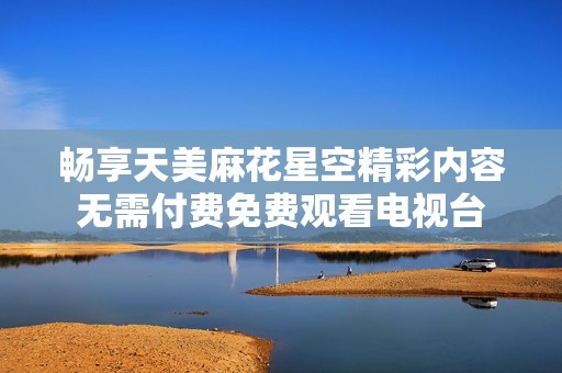畅享天美麻花星空精彩内容无需付费免费观看电视台