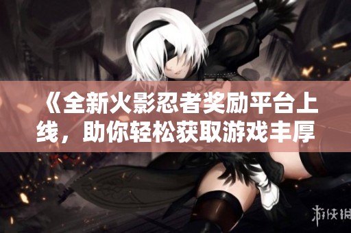 《全新火影忍者奖励平台上线，助你轻松获取游戏丰厚奖励》