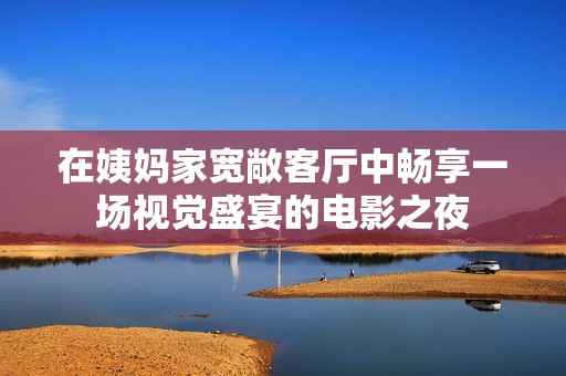 在姨妈家宽敞客厅中畅享一场视觉盛宴的电影之夜