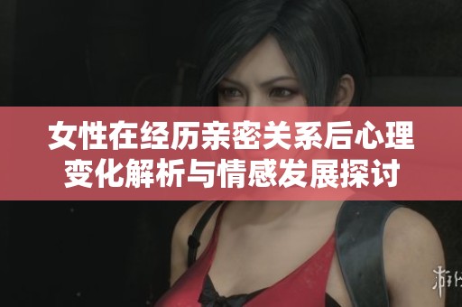 女性在经历亲密关系后心理变化解析与情感发展探讨